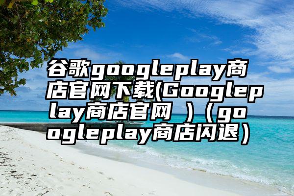 谷歌googleplay商店官网下载(Googleplay商店官网 )（googleplay商店闪退）