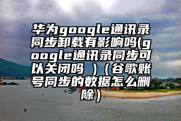 华为google通讯录同步卸载有影响吗(google通讯录同步可以关闭吗 )（谷歌账号同步的数据怎么删除）