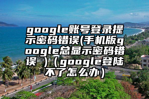 google账号登录提示密码错误(手机版google总显示密码错误 )（google登陆不了怎么办）