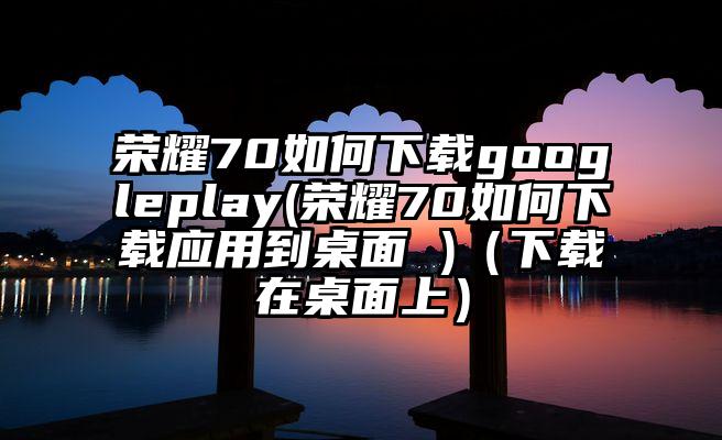 荣耀70如何下载googleplay(荣耀70如何下载应用到桌面 )（下载在桌面上）