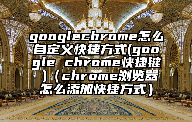 googlechrome怎么自定义快捷方式(google chrome快捷键 )（chrome浏览器怎么添加快捷方式）