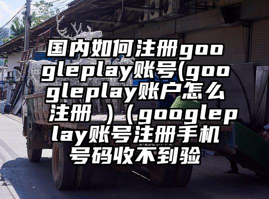 国内如何注册googleplay账号(googleplay账户怎么注册 )（googleplay账号注册手机号码收不到验