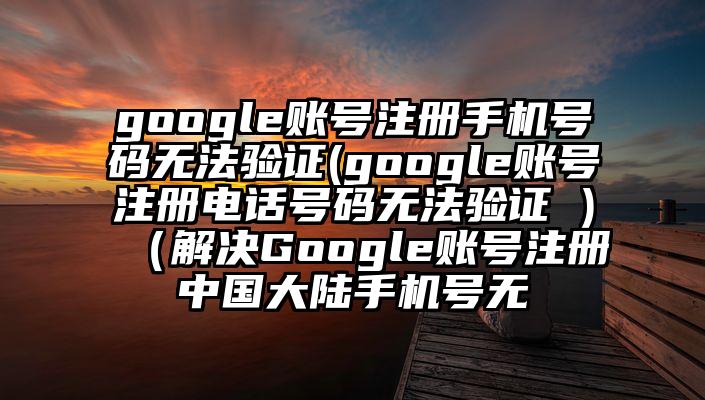 google账号注册手机号码无法验证(google账号注册电话号码无法验证 )（解决Google账号注册中国大陆手机号无