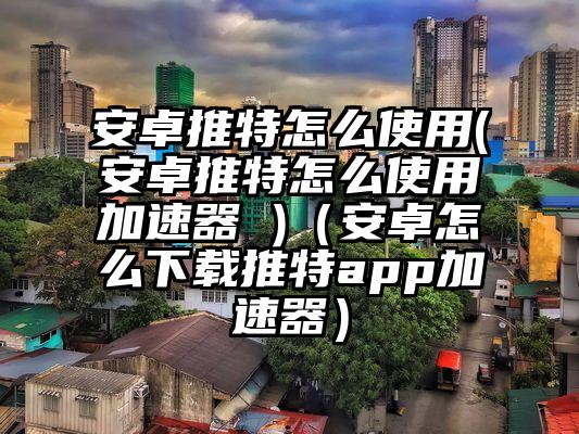 安卓推特怎么使用(安卓推特怎么使用加速器 )（安卓怎么下载推特app加速器）