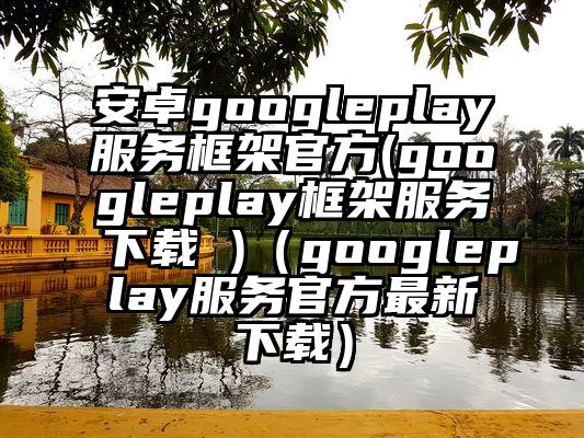安卓googleplay服务框架官方(googleplay框架服务下载 )（googleplay服务官方最新下载）