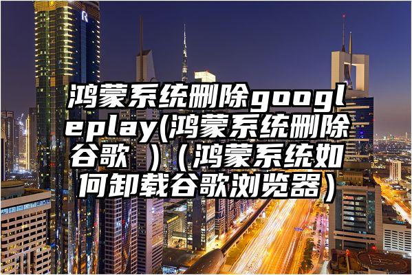 鸿蒙系统删除googleplay(鸿蒙系统删除谷歌 )（鸿蒙系统如何卸载谷歌浏览器）