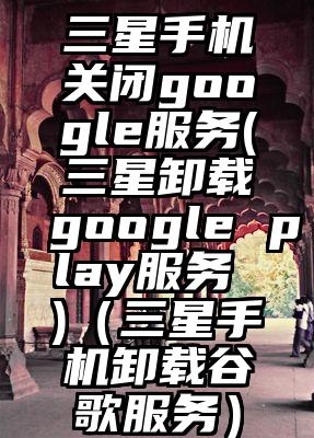 三星手机关闭google服务(三星卸载google play服务 )（三星手机卸载谷歌服务）