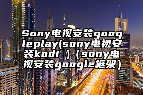 Sony电视安装googleplay(sony电视安装kodi )（sony电视安装google框架）