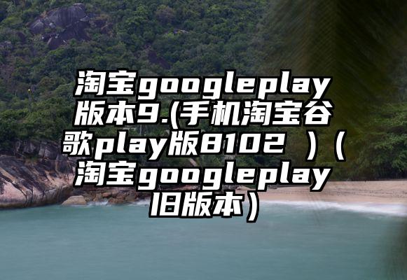 淘宝googleplay版本9.(手机淘宝谷歌play版8102 )（淘宝googleplay旧版本）