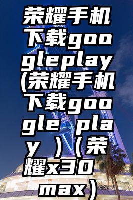 荣耀手机下载googleplay(荣耀手机下载google play )（荣耀x30 max）
