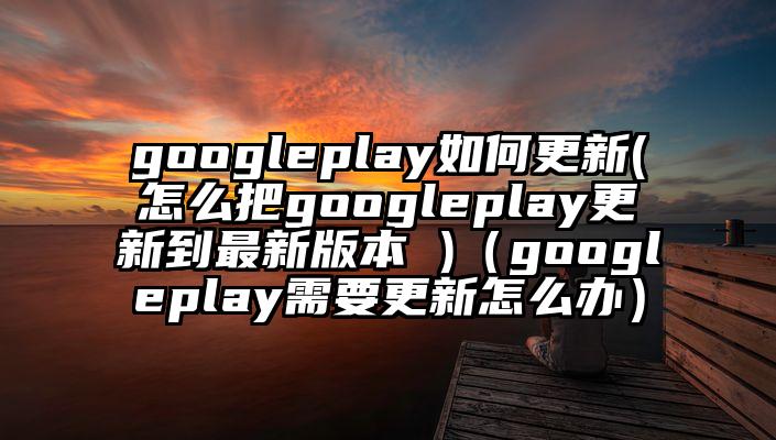 googleplay如何更新(怎么把googleplay更新到最新版本 )（googleplay需要更新怎么办）