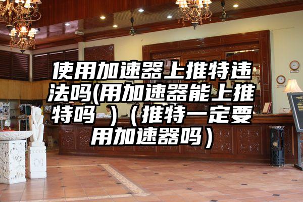 使用加速器上推特违法吗(用加速器能上推特吗 )（推特一定要用加速器吗）