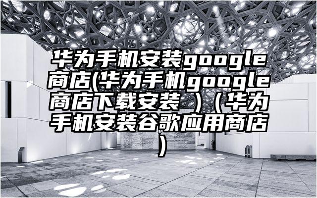 华为手机安装google商店(华为手机google商店下载安装 )（华为手机安装谷歌应用商店）