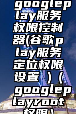 googleplay服务权限控制器(谷歌play服务定位权限设置 )（googleplayroot权限）
