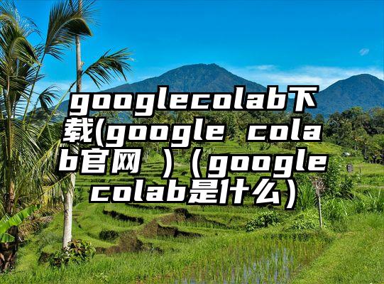 googlecolab下载(google colab官网 )（googlecolab是什么）