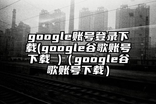 google账号登录下载(google谷歌账号下载 )（google谷歌账号下载）