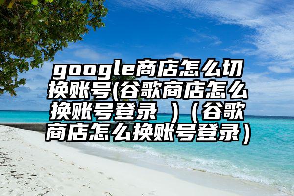 google商店怎么切换账号(谷歌商店怎么换账号登录 )（谷歌商店怎么换账号登录）