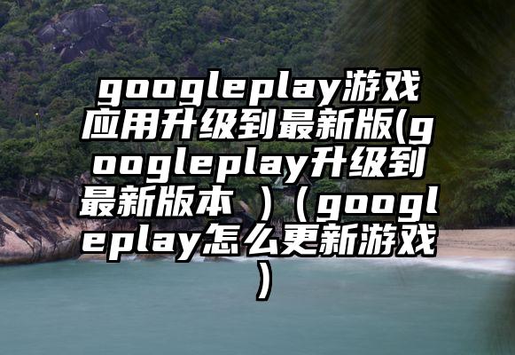 googleplay游戏应用升级到最新版(googleplay升级到最新版本 )（googleplay怎么更新游戏）