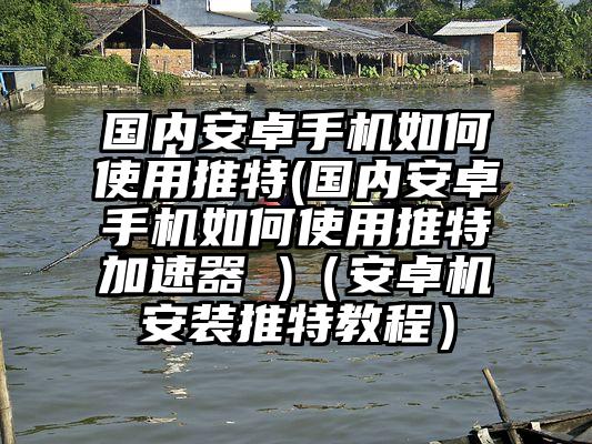 国内安卓手机如何使用推特(国内安卓手机如何使用推特加速器 )（安卓机安装推特教程）