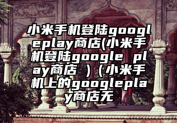 小米手机登陆googleplay商店(小米手机登陆google play商店 )（小米手机上的googleplay商店无