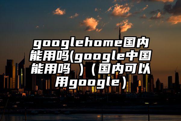 googlehome国内能用吗(google中国能用吗 )（国内可以用google）