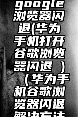 华为手机google浏览器闪退(华为手机打开谷歌浏览器闪退 )（华为手机谷歌浏览器闪退解决方法有哪些）