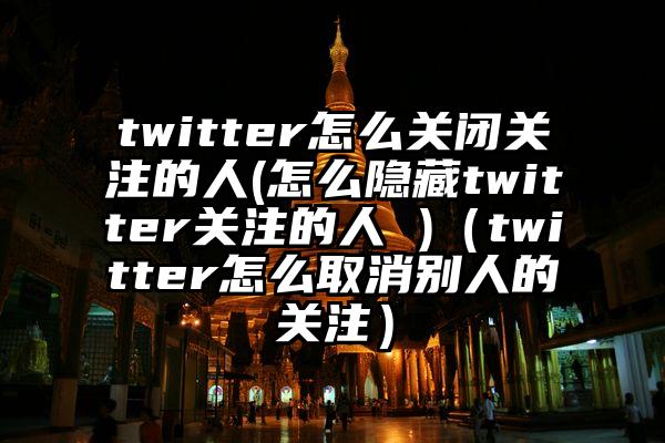 twitter怎么关闭关注的人(怎么隐藏twitter关注的人 )（twitter怎么取消别人的关注）