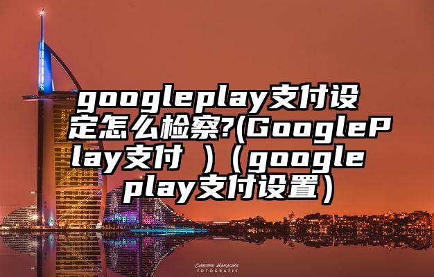 googleplay支付设定怎么检察?(GooglePlay支付 )（google play支付设置）