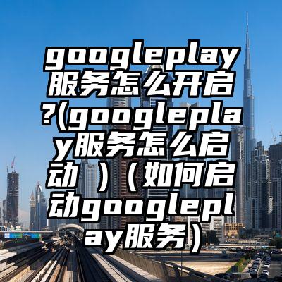 googleplay服务怎么开启?(googleplay服务怎么启动 )（如何启动googleplay服务）