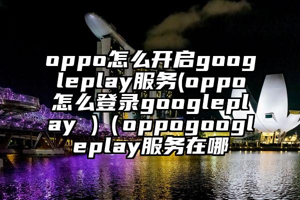 oppo怎么开启googleplay服务(oppo怎么登录googleplay )(oppogoogleplay服务在哪
