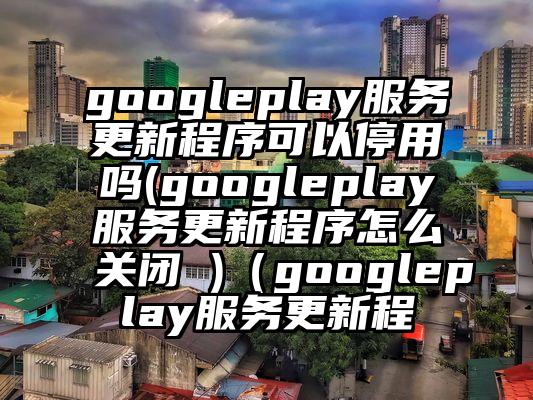 googleplay服务更新程序可以停用吗(googleplay服务更新程序怎么关闭 )（googleplay服务更新程