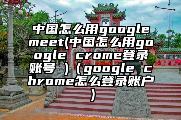 中国怎么用googlemeet(中国怎么用google crome登录账号 )（google chrome怎么登录账户）