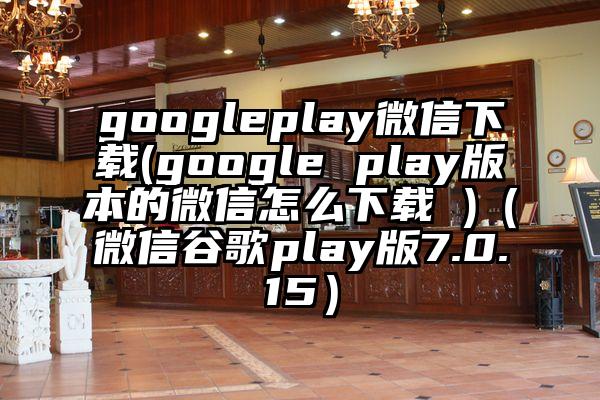 googleplay微信下载(google play版本的微信怎么下载 )（微信谷歌play版7.0.15）