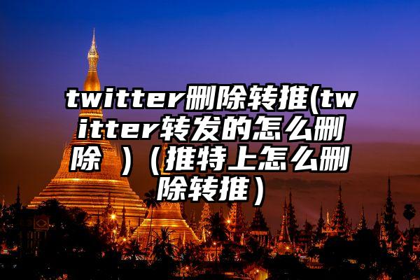 twitter删除转推(twitter转发的怎么删除 )（推特上怎么删除转推）
