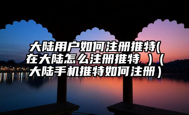 大陆用户如何注册推特(在大陆怎么注册推特 )（大陆手机推特如何注册）