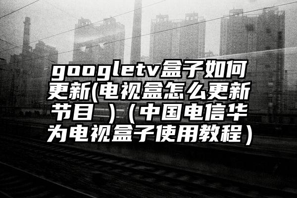 googletv盒子如何更新(电视盒怎么更新节目 )（中国电信华为电视盒子使用教程）