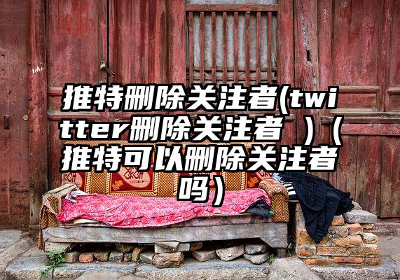 推特删除关注者(twitter删除关注者 )（推特可以删除关注者吗）