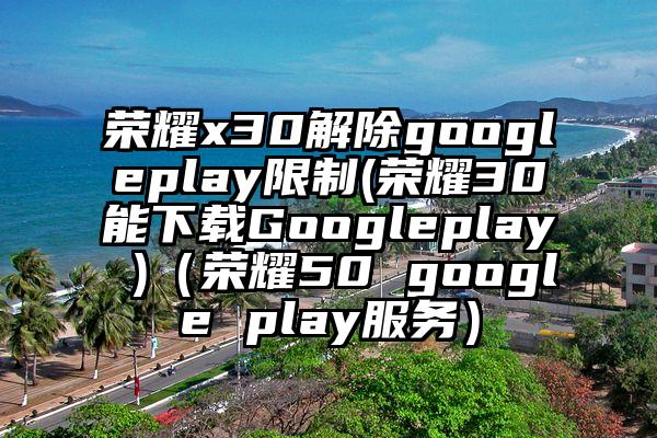 荣耀x30解除googleplay限制(荣耀30能下载Googleplay )（荣耀50 google play服务）