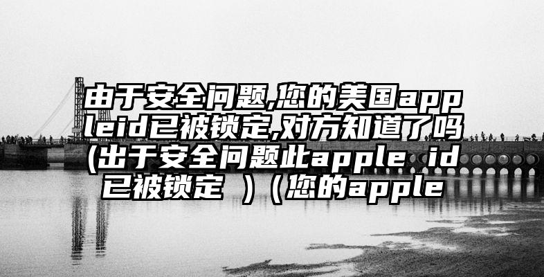 由于安全问题,您的美国appleid已被锁定,对方知道了吗(出于安全问题此apple id已被锁定 )（您的apple