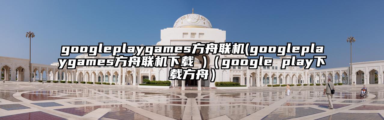 googleplaygames方舟联机(googleplaygames方舟联机下载 )（google play下载方舟）