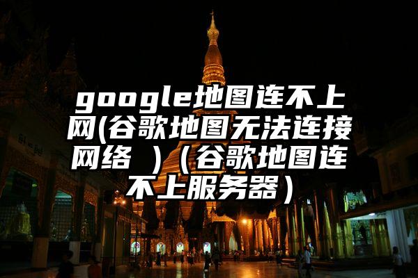 google地图连不上网(谷歌地图无法连接网络 )（谷歌地图连不上服务器）