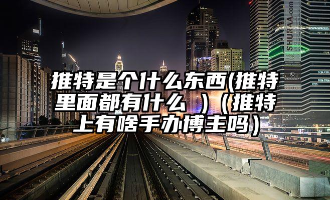 推特是个什么东西(推特里面都有什么 )（推特上有啥手办博主吗）