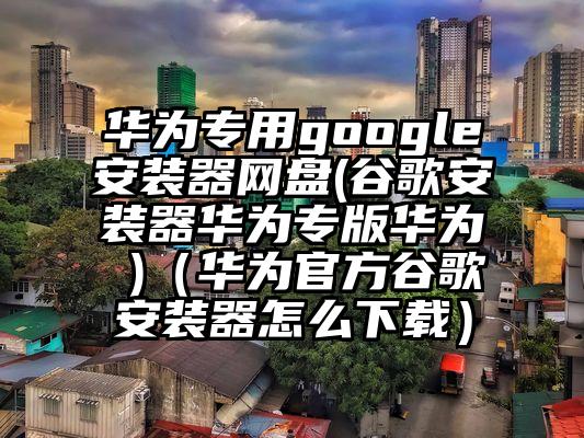 华为专用google安装器网盘(谷歌安装器华为专版华为 )（华为官方谷歌安装器怎么下载）