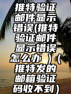 推特验证邮件显示错误(推特验证邮件显示错误怎么办 )（推特发的邮箱验证码收不到）