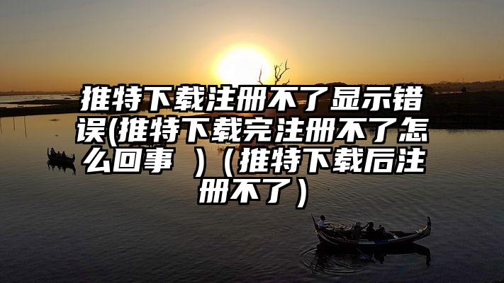 推特下载注册不了显示错误(推特下载完注册不了怎么回事 )（推特下载后注册不了）