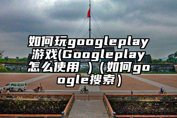 如何玩googleplay游戏(Googleplay怎么使用 )（如何google搜索）