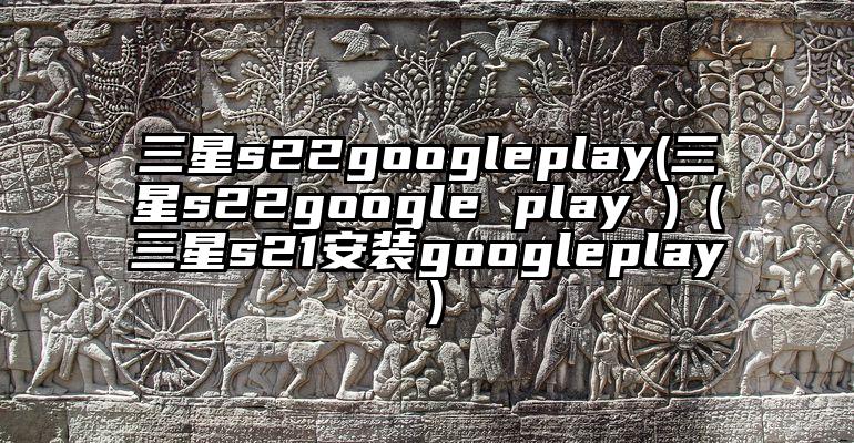 三星s22googleplay(三星s22google play )（三星s21安装googleplay）