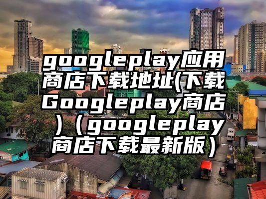 googleplay应用商店下载地址(下载Googleplay商店 )（googleplay商店下载最新版）