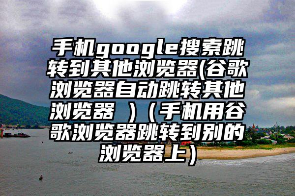 手机google搜索跳转到其他浏览器(谷歌浏览器自动跳转其他浏览器 )（手机用谷歌浏览器跳转到别的浏览器上）