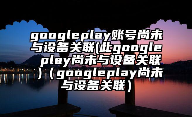 googleplay账号尚未与设备关联(此google play尚未与设备关联 )（googleplay尚未与设备关联）